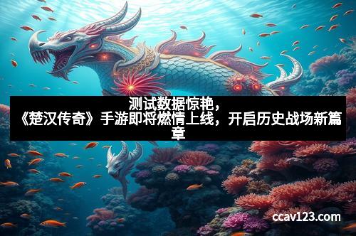 测试数据惊艳，《楚汉传奇》手游即将燃情上线，开启历史战场新篇章